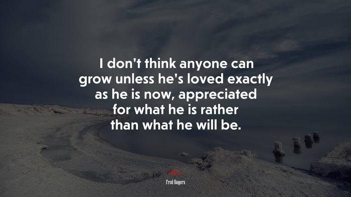 I don’t think anyone can grow unless he’s loved exactly as he is now, appreciated for what he is rather than what he will be. | Fred Rogers quote