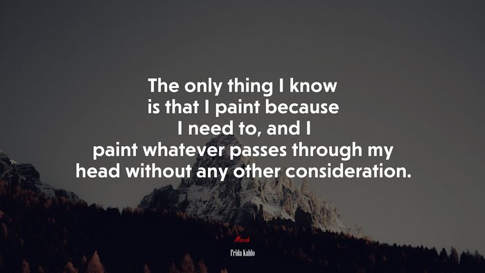 The only thing I know is that I paint because I need to, and I paint whatever passes through my head without any other consideration. | Frida Kahlo quote