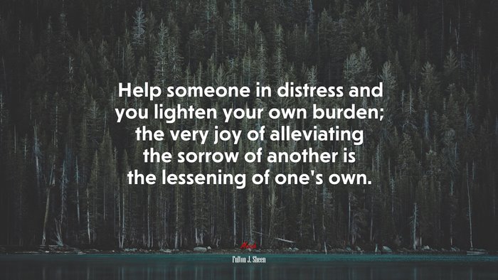 Help someone in distress and you lighten your own burden; the very joy of alleviating the sorrow of another is the lessening of one’s own. | Fulton J. Sheen quote