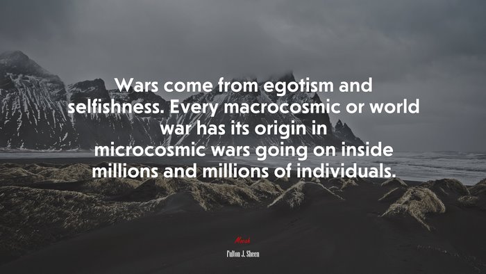 Wars come from egotism and selfishness. Every macrocosmic or world war has its origin in microcosmic wars going on inside millions and millions of individuals. | Fulton J. Sheen quote