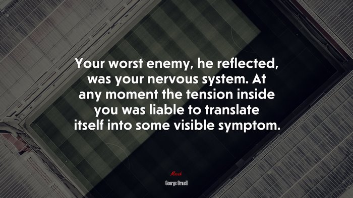 Your worst enemy, he reflected, was your nervous system. At any moment the tension inside you was liable to translate itself into some visible symptom. | George Orwell quote
