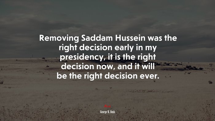 Removing Saddam Hussein was the right decision early in my presidency, it is the right decision now, and it will be the right decision ever. | George W. Bush quote