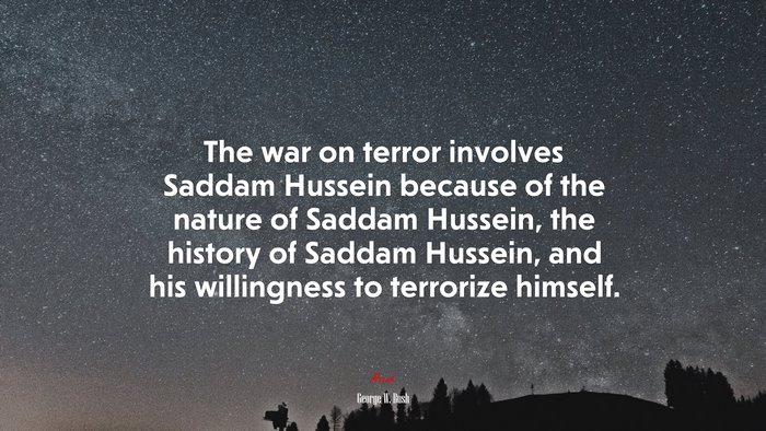 The war on terror involves Saddam Hussein because of the nature of Saddam Hussein, the history of Saddam Hussein, and his willingness to terrorize himself. | George W. Bush quote