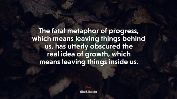 The fatal metaphor of progress, which means leaving things behind us, has utterly obscured the real idea of growth, which means leaving things inside us. | Gilbert K. Chesterton quote