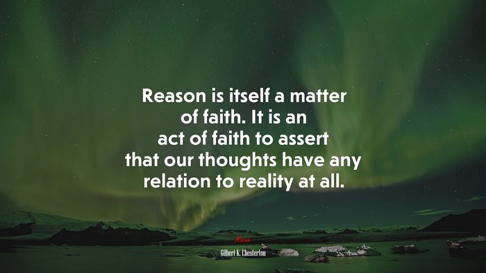 Reason is itself a matter of faith. It is an act of faith to assert that our thoughts have any relation to reality at all. | Gilbert K. Chesterton quote