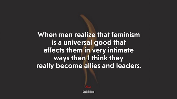 When men realize that feminism is a universal good that affects them in very intimate ways then I think they really become allies and leaders. | Gloria Steinem quote