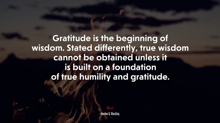 Gratitude is the beginning of wisdom. Stated differently, true wisdom cannot be obtained unless it is built on a foundation of true humility and gratitude. | Gordon B. Hinckley quote