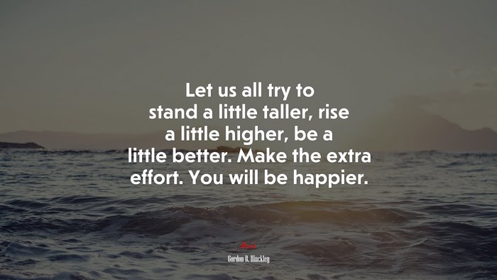 Let us all try to stand a little taller, rise a little higher, be a little better. Make the extra effort. You will be happier. | Gordon B. Hinckley quote
