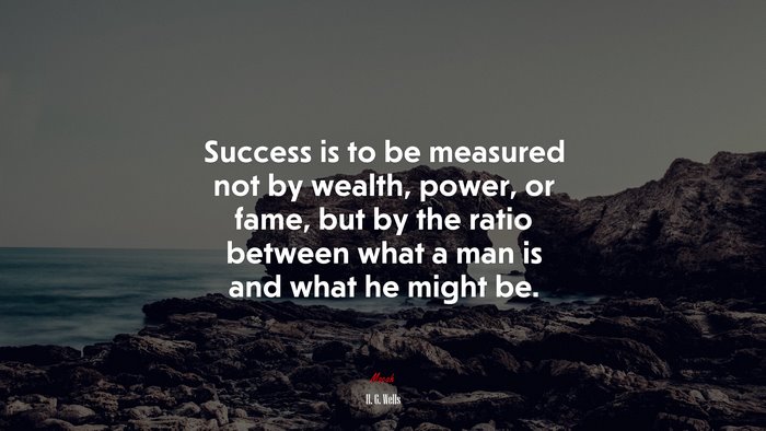 Success is to be measured not by wealth, power, or fame, but by the ratio between what a man is and what he might be. | H. G. Wells quote