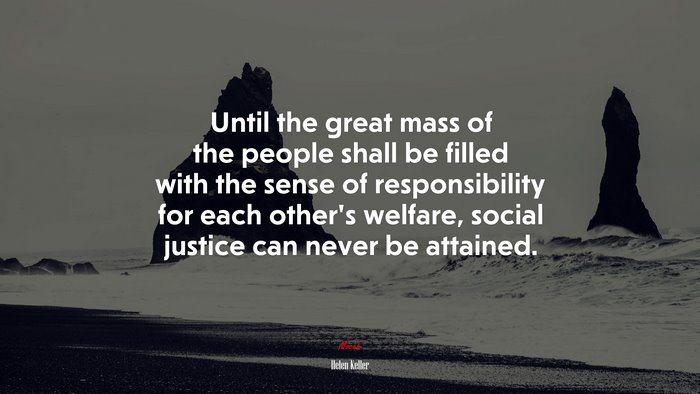 Until the great mass of the people shall be filled with the sense of responsibility for each other’s welfare, social justice can never be attained. | Helen Keller quote
