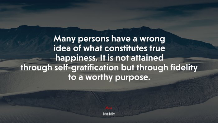 Many persons have a wrong idea of what constitutes true happiness. It is not attained through self-gratification but through fidelity to a worthy purpose. | Helen Keller quote