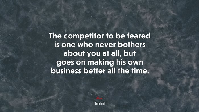The competitor to be feared is one who never bothers about you at all, but goes on making his own business better all the time. | Henry Ford quote
