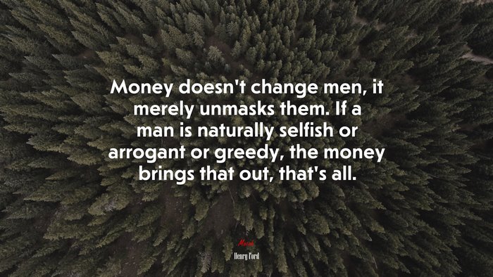 Money doesn’t change men, it merely unmasks them. If a man is naturally selfish or arrogant or greedy, the money brings that out, that’s all. | Henry Ford quote