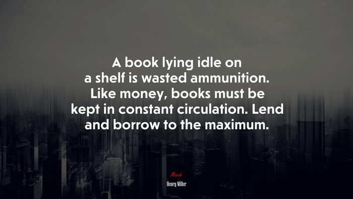 A book lying idle on a shelf is wasted ammunition. Like money, books must be kept in constant circulation. Lend and borrow to the maximum. | Henry Miller quote