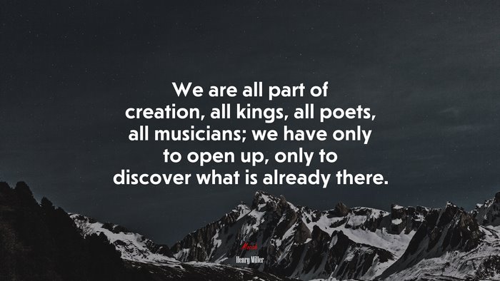 We are all part of creation, all kings, all poets, all musicians; we have only to open up, only to discover what is already there. | Henry Miller quote