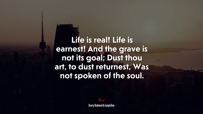 Life is real! Life is earnest! And the grave is not its goal; Dust thou art, to dust returnest, Was not spoken of the soul. | Henry Wadsworth Longfellow quote