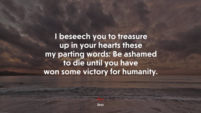 I beseech you to treasure up in your hearts these my parting words: Be ashamed to die until you have won some victory for humanity. | Horace quote