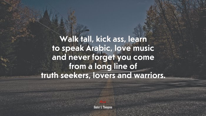 Walk tall, kick ass, learn to speak Arabic, love music and never forget you come from a long line of truth seekers, lovers and warriors. | Hunter S. Thompson quote