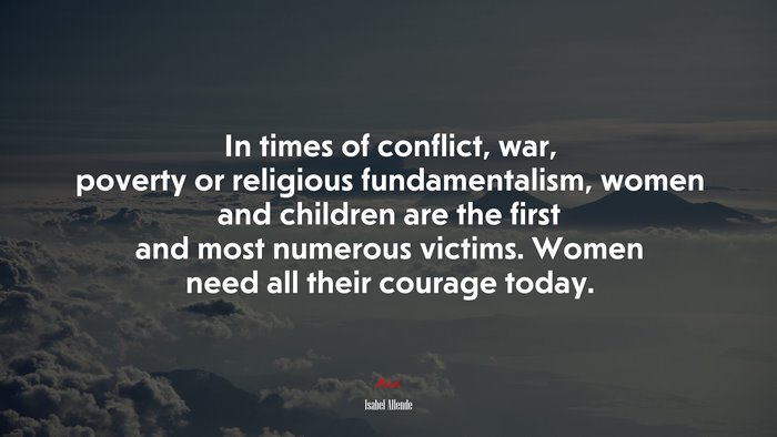 In times of conflict, war, poverty or religious fundamentalism, women and children are the first and most numerous victims. Women need all their courage today. | Isabel Allende quote
