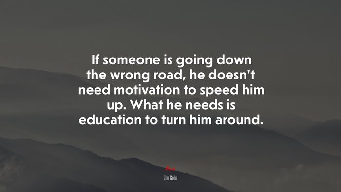 If someone is going down the wrong road, he doesn’t need motivation to speed him up. What he needs is education to turn him around. | Jim Rohn quote