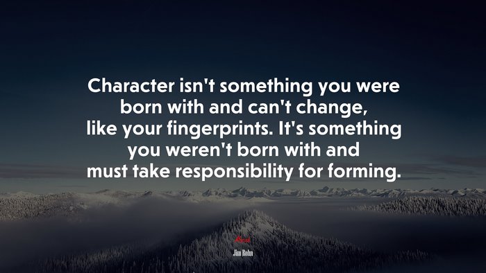 Character isn’t something you were born with and can’t change, like your fingerprints. It’s something you weren’t born with and must take responsibility for forming. | Jim Rohn quote