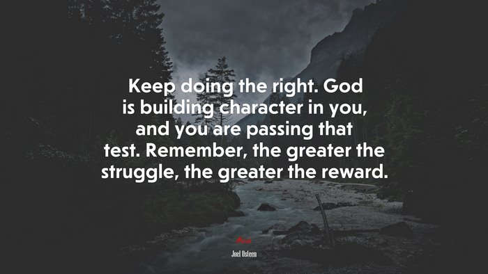 Keep doing the right. God is building character in you, and you are passing that test. Remember, the greater the struggle, the greater the reward. | Joel Osteen quote