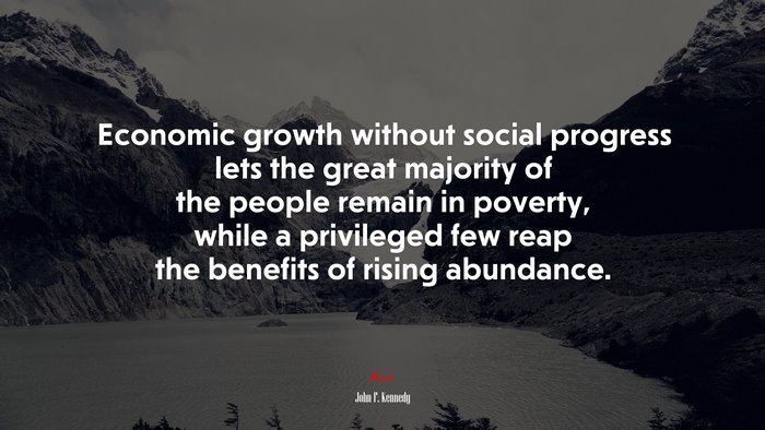 Economic growth without social progress lets the great majority of the people remain in poverty, while a privileged few reap the benefits of rising abundance. | John F. Kennedy quote