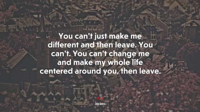 You can’t just make me different and then leave. You can’t. You can’t change me and make my whole life centered around you, then leave. | John Green quote