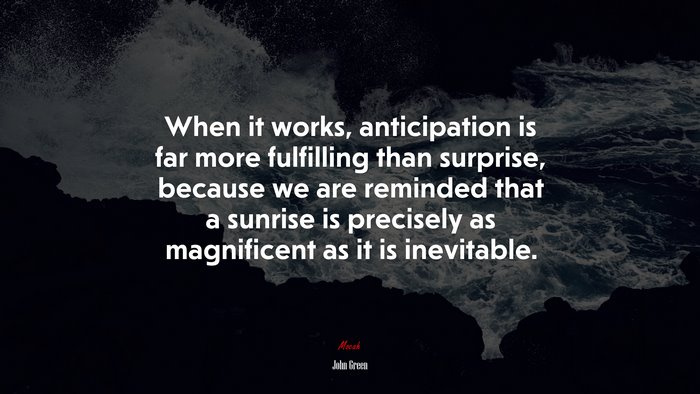 When it works, anticipation is far more fulfilling than surprise, because we are reminded that a sunrise is precisely as magnificent as it is inevitable. | John Green quote