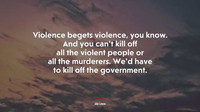 Violence begets violence, you know. And you can’t kill off all the violent people or all the murderers. We’d have to kill off the government. | John Lennon quote