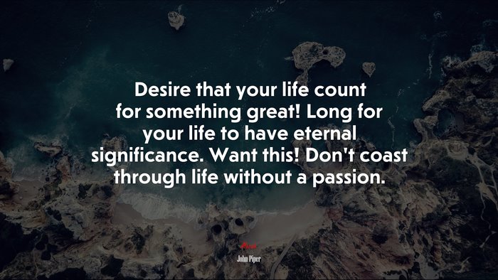 Desire that your life count for something great! Long for your life to have eternal significance. Want this! Don’t coast through life without a passion. | John Piper quote