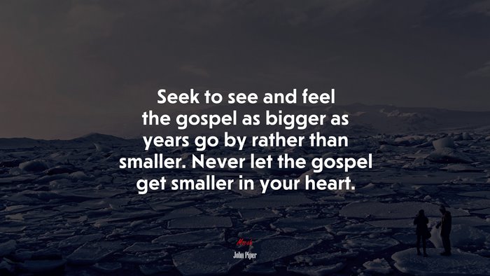 Seek to see and feel the gospel as bigger as years go by rather than smaller. Never let the gospel get smaller in your heart. | John Piper quote