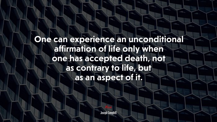 One can experience an unconditional affirmation of life only when one has accepted death, not as contrary to life, but as an aspect of it. | Joseph Campbell quote