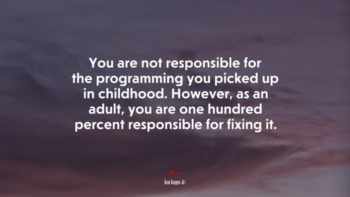 You are not responsible for the programming you picked up in childhood. However, as an adult, you are one hundred percent responsible for fixing it. | Ken Keyes Jr. quote