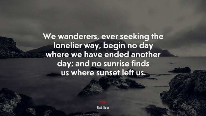 We wanderers, ever seeking the lonelier way, begin no day where we have ended another day; and no sunrise finds us where sunset left us. | Khalil Gibran quote