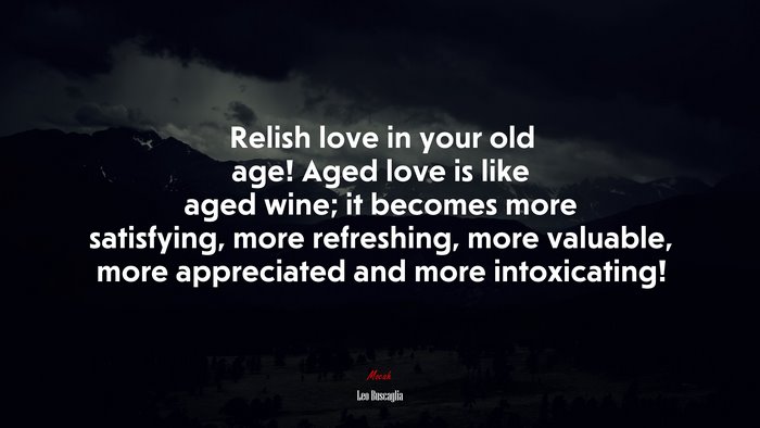 Relish love in your old age! Aged love is like aged wine; it becomes more satisfying, more refreshing, more valuable, more appreciated and more intoxicating! | Leo Buscaglia quote