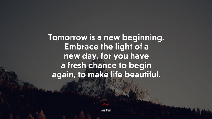 Tomorrow is a new beginning. Embrace the light of a new day, for you have a fresh chance to begin again, to make life beautiful. | Leon Brown quote