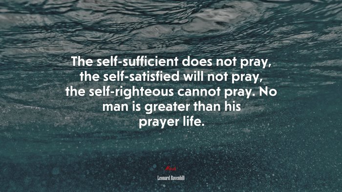 The self-sufficient does not pray, the self-satisfied will not pray, the self-righteous cannot pray. No man is greater than his prayer life. | Leonard Ravenhill quote