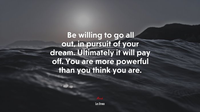 Be willing to go all out, in pursuit of your dream. Ultimately it will pay off. You are more powerful than you think you are. | Les Brown quote