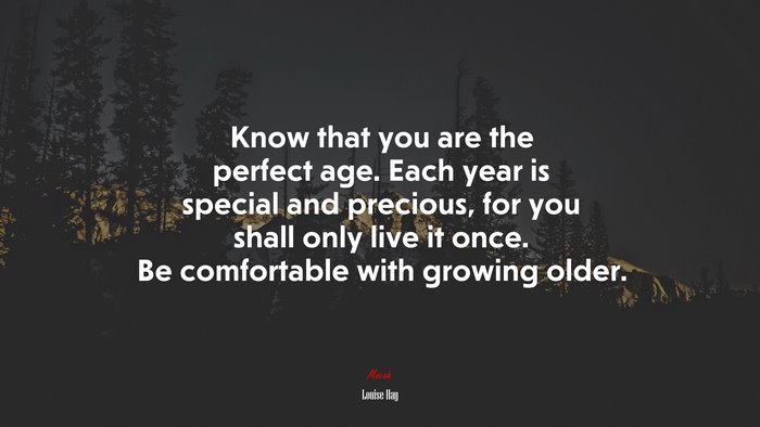 Know that you are the perfect age. Each year is special and precious, for you shall only live it once. Be comfortable with growing older. | Louise Hay quote