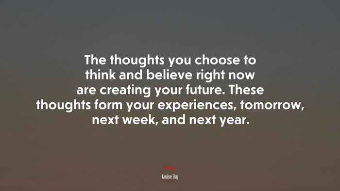 The thoughts you choose to think and believe right now are creating your future. These thoughts form your experiences, tomorrow, next week, and next year. | Louise Hay quote