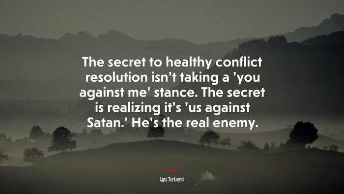 The secret to healthy conflict resolution isn’t taking a ‘you against me’ stance. The secret is realizing it’s ‘us against Satan.’ He’s the real enemy. | Lysa TerKeurst quote