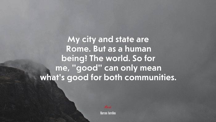 My city and state are Rome. But as a human being? The world. So for me, “good” can only mean what’s good for both communities. | Marcus Aurelius quote