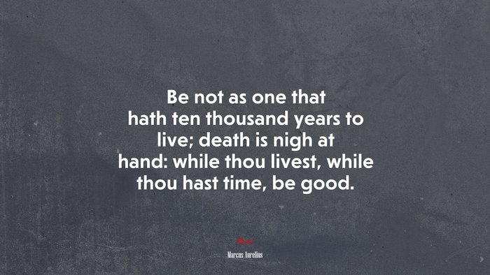 Be not as one that hath ten thousand years to live; death is nigh at hand: while thou livest, while thou hast time, be good. | Marcus Aurelius quote