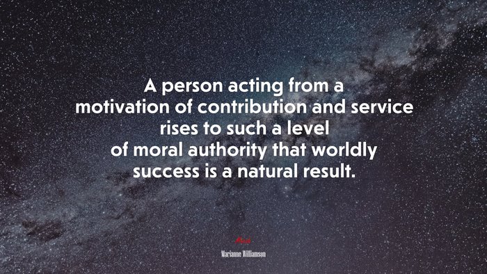 A person acting from a motivation of contribution and service rises to such a level of moral authority that worldly success is a natural result. | Marianne Williamson quote