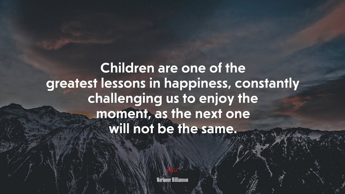 Children are one of the greatest lessons in happiness, constantly challenging us to enjoy the moment, as the next one will not be the same. | Marianne Williamson quote