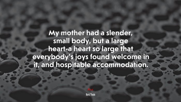 My mother had a slender, small body, but a large heart-a heart so large that everybody’s joys found welcome in it, and hospitable accommodation. | Mark Twain quote