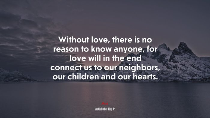 Without love, there is no reason to know anyone, for love will in the end connect us to our neighbors, our children and our hearts. | Martin Luther King Jr. quote