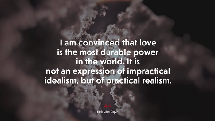 I am convinced that love is the most durable power in the world. It is not an expression of impractical idealism, but of practical realism. | Martin Luther King Jr. quote