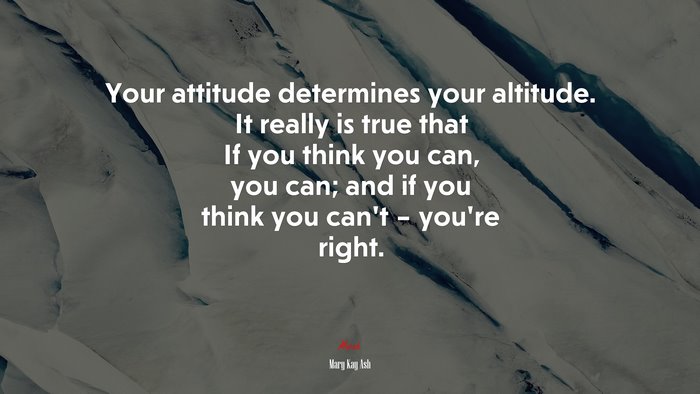 Your attitude determines your altitude. It really is true that If you think you can, you can; and if you think you can’t – you’re right. | Mary Kay Ash quote